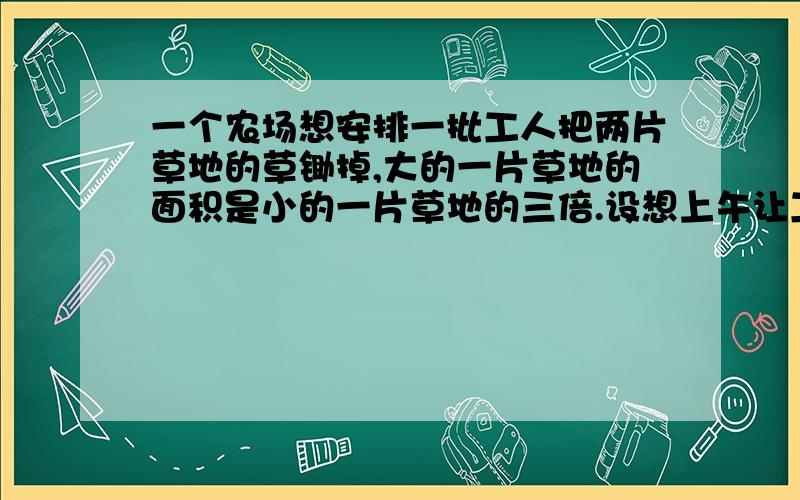 一个农场想安排一批工人把两片草地的草锄掉,大的一片草地的面积是小的一片草地的三倍.设想上午让工人们都