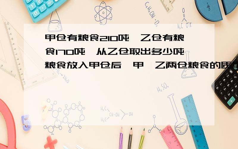 甲仓有粮食210吨,乙仓有粮食170吨,从乙仓取出多少吨粮食放入甲仓后,甲、乙两仓粮食的质量比是12：