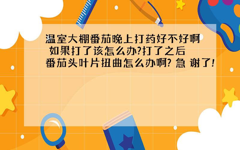 温室大棚番茄晚上打药好不好啊 如果打了该怎么办?打了之后番茄头叶片扭曲怎么办啊? 急 谢了!