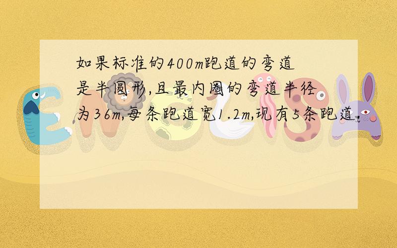 如果标准的400m跑道的弯道是半圆形,且最内圈的弯道半径为36m,每条跑道宽1.2m,现有5条跑道.