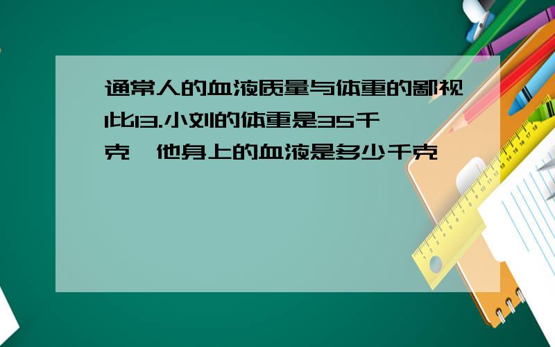 通常人的血液质量与体重的鄙视1比13.小刘的体重是35千克,他身上的血液是多少千克