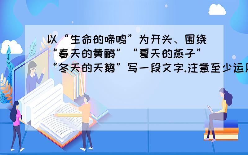 以“生命的啼鸣”为开头、围绕“春天的黄鹂”“夏天的燕子”“冬天的天鹅”写一段文字.注意至少运用一种修辞手法……求大才解答