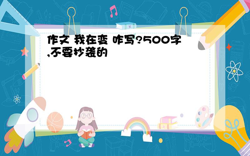 作文 我在变 咋写?500字,不要抄袭的