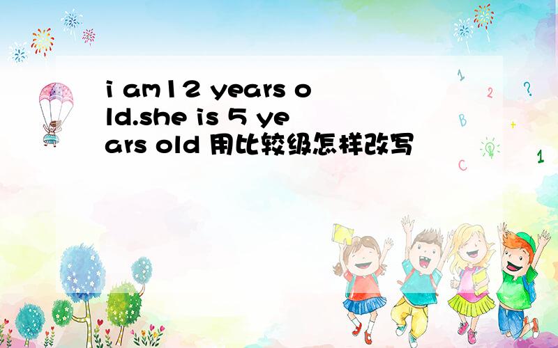 i am12 years old.she is 5 years old 用比较级怎样改写