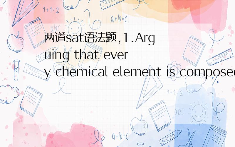 两道sat语法题,1.Arguing that every chemical element is composed o