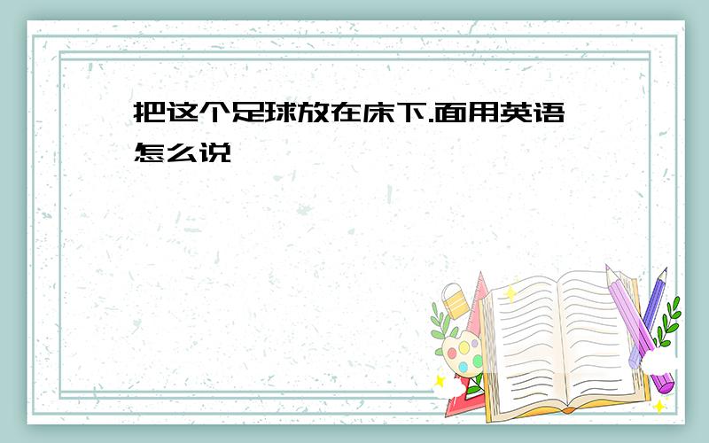 把这个足球放在床下.面用英语怎么说