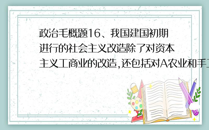 政治毛概题16、我国建国初期进行的社会主义改造除了对资本主义工商业的改造,还包括对A农业和手工业的改造 B农业和轻工业的