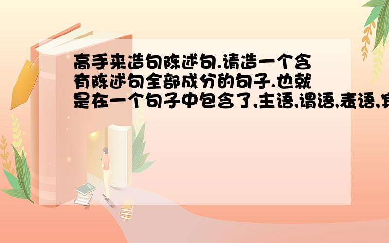 高手来造句陈述句.请造一个含有陈述句全部成分的句子.也就是在一个句子中包含了,主语,谓语,表语,宾语,状语,定于.请尽量