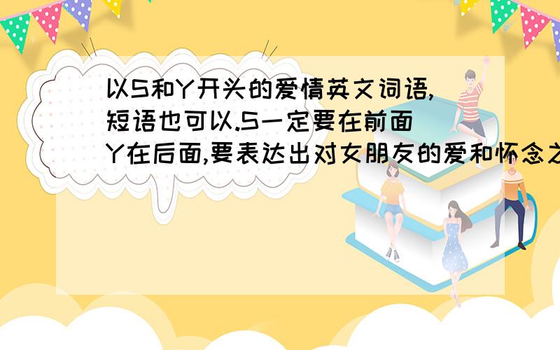 以S和Y开头的爱情英文词语,短语也可以.S一定要在前面 Y在后面,要表达出对女朋友的爱和怀念之情.注意 是怀念之情