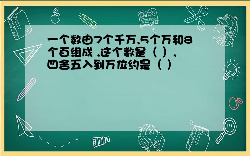 一个数由7个千万,5个万和8个百组成 ,这个数是（ ）,四舍五入到万位约是（ ）