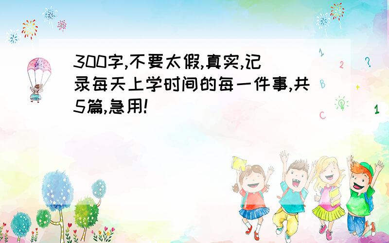 300字,不要太假,真实,记录每天上学时间的每一件事,共5篇,急用!