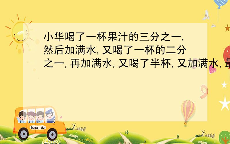 小华喝了一杯果汁的三分之一,然后加满水,又喝了一杯的二分之一,再加满水,又喝了半杯,又加满水,最后