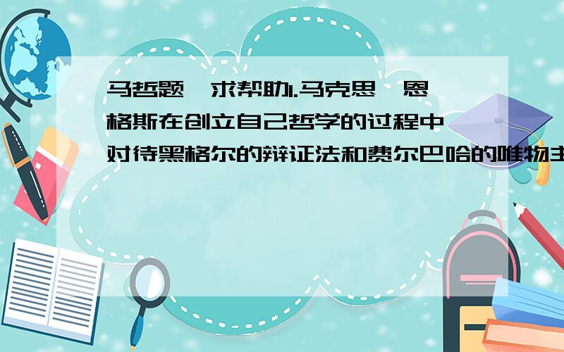 马哲题,求帮助1.马克思、恩格斯在创立自己哲学的过程中,对待黑格尔的辩证法和费尔巴哈的唯物主义采取了全面科学的态度.这种