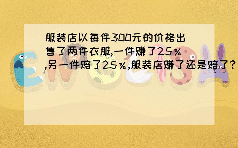 服装店以每件300元的价格出售了两件衣服,一件赚了25％,另一件赔了25％,服装店赚了还是赔了?