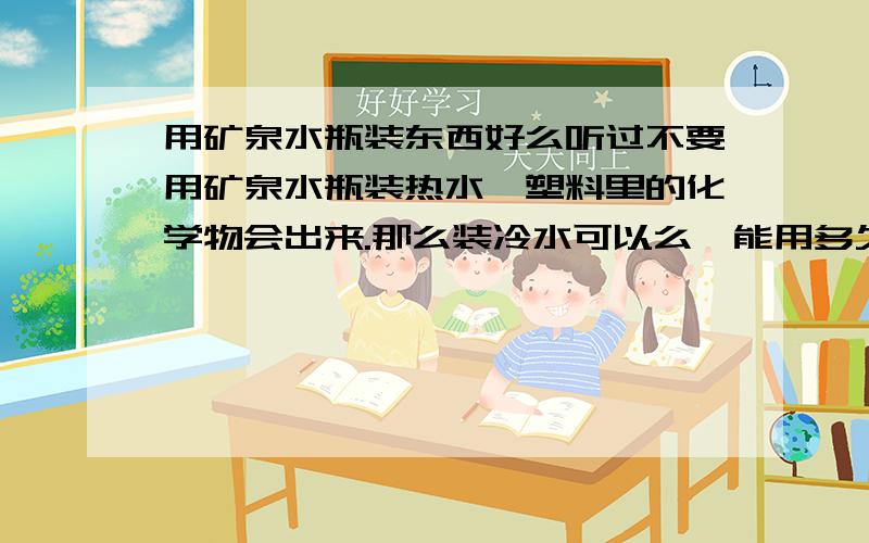 用矿泉水瓶装东西好么听过不要用矿泉水瓶装热水,塑料里的化学物会出来.那么装冷水可以么,能用多久,不晒到太阳不导致它很老化