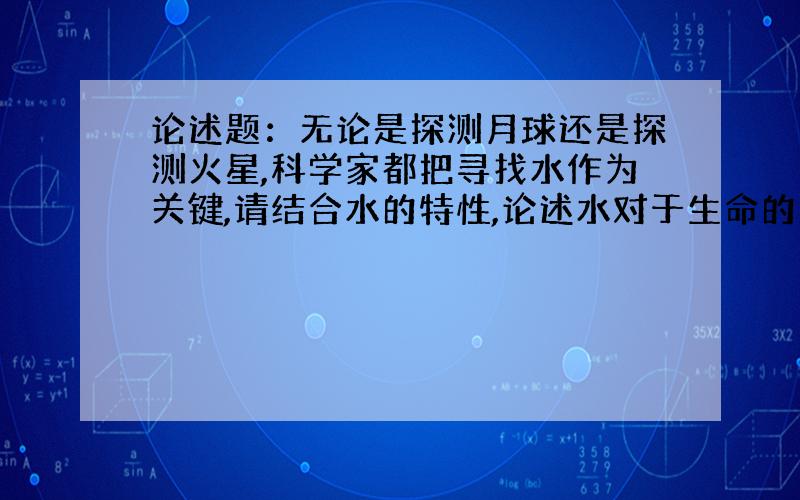 论述题：无论是探测月球还是探测火星,科学家都把寻找水作为关键,请结合水的特性,论述水对于生命的重要意义（要求300字左右