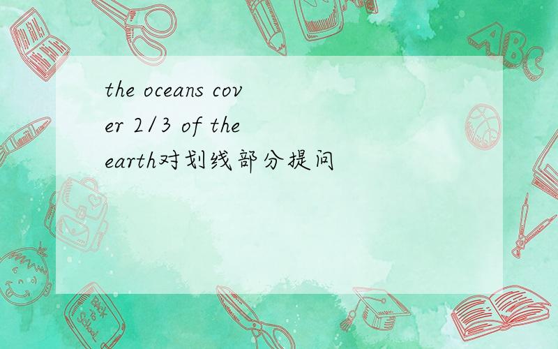 the oceans cover 2/3 of the earth对划线部分提问