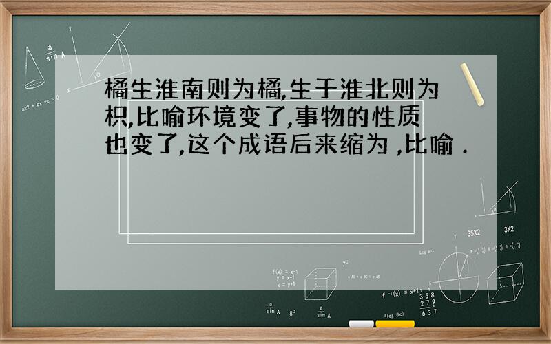 橘生淮南则为橘,生于淮北则为枳,比喻环境变了,事物的性质也变了,这个成语后来缩为 ,比喻 .