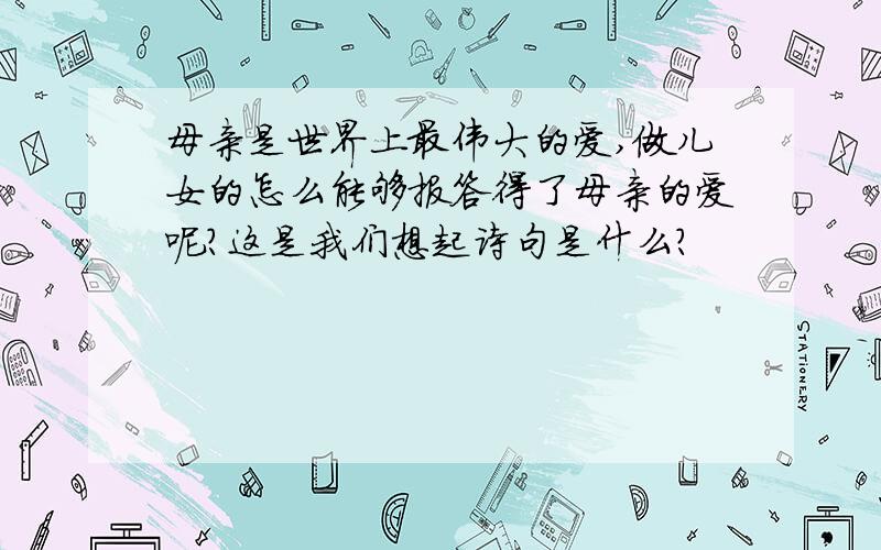 母亲是世界上最伟大的爱,做儿女的怎么能够报答得了母亲的爱呢?这是我们想起诗句是什么?