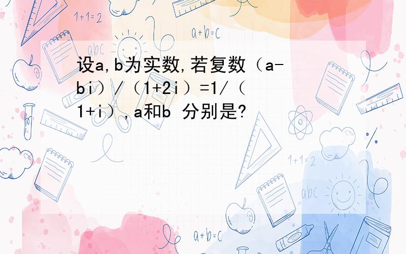 设a,b为实数,若复数（a-bi）/（1+2i）=1/（1+i）,a和b 分别是?