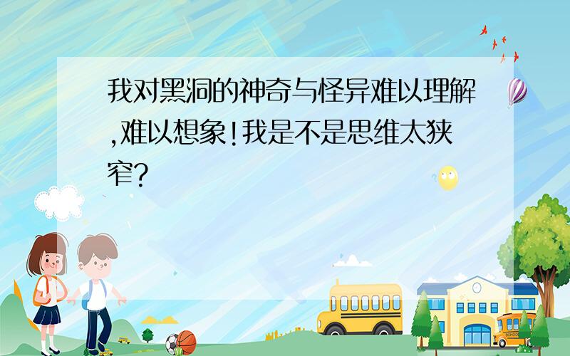 我对黑洞的神奇与怪异难以理解,难以想象!我是不是思维太狭窄?