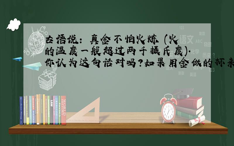 古语说: 真金不怕火炼 (火的温度一般超过两千摄氏度).你认为这句话对吗?如果用金做的杯来盛炙热的铁水,行不行?为什么?