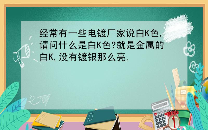 经常有一些电镀厂家说白K色,请问什么是白K色?就是金属的白K,没有镀银那么亮,