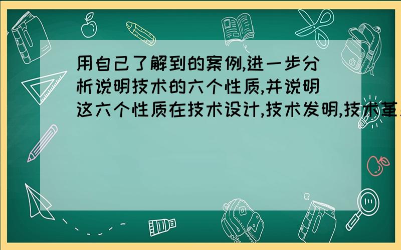 用自己了解到的案例,进一步分析说明技术的六个性质,并说明这六个性质在技术设计,技术发明,技术革新中的作用.