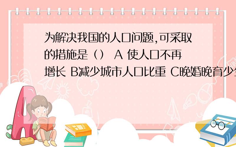 为解决我国的人口问题,可采取的措施是（） A 使人口不再增长 B减少城市人口比重 C晚婚晚育少生优生