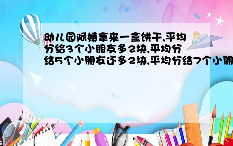 幼儿园阿姨拿来一盒饼干,平均分给3个小朋友多2块,平均分给5个小朋友还多2块,平均分给7个小朋友还是多2块,