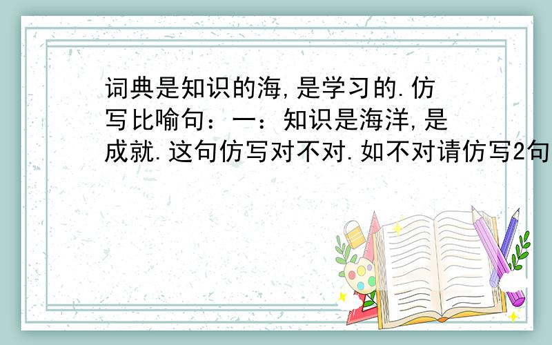 词典是知识的海,是学习的.仿写比喻句：一：知识是海洋,是成就.这句仿写对不对.如不对请仿写2句!