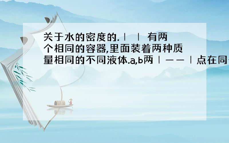 关于水的密度的.│ │ 有两个相同的容器,里面装着两种质量相同的不同液体.a,b两│——│点在同一直线上,但乙容器里液体