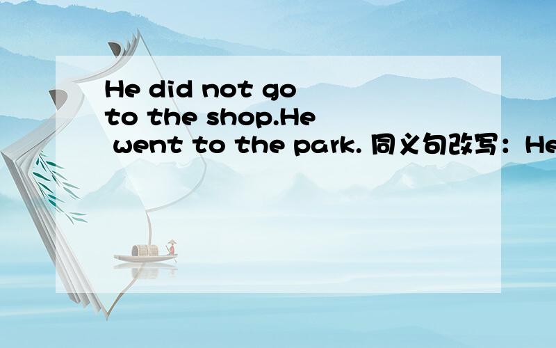 He did not go to the shop.He went to the park. 同义句改写：He went