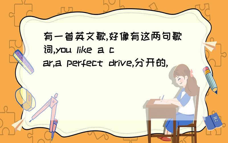 有一首英文歌,好像有这两句歌词,you like a car,a perfect drive,分开的,