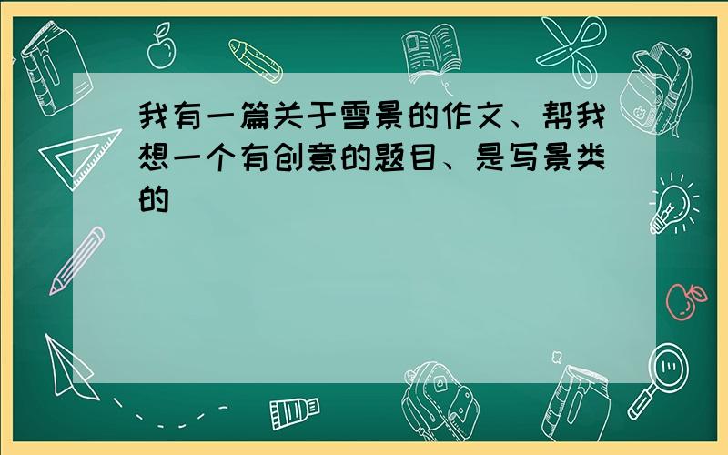 我有一篇关于雪景的作文、帮我想一个有创意的题目、是写景类的