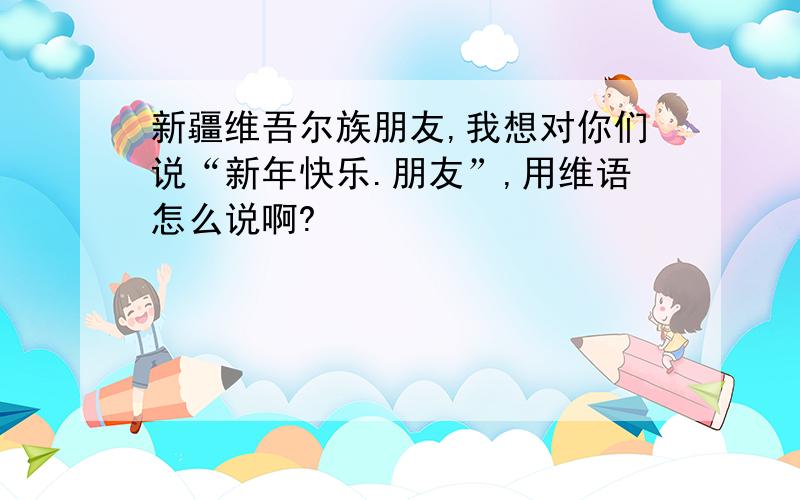 新疆维吾尔族朋友,我想对你们说“新年快乐.朋友”,用维语怎么说啊?