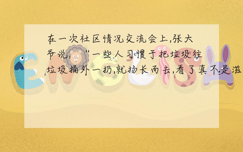 在一次社区情况交流会上,张大爷说：“一些人习惯于把垃圾往垃圾捅外一扔,就扬长而去,看了真不是滋味!”李大妈说：“邻里之间