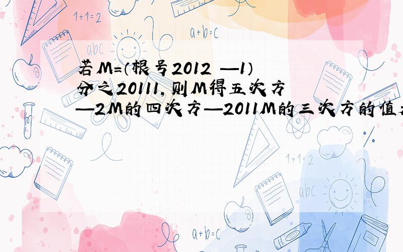 若M=（根号2012 —1）分之20111,则M得五次方—2M的四次方—2011M的三次方的值是