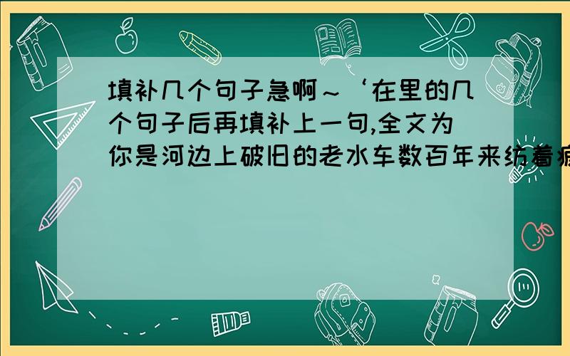 填补几个句子急啊～‘在里的几个句子后再填补上一句,全文为你是河边上破旧的老水车数百年来纺着疲惫的歌你是额头上熏黑的矿灯在