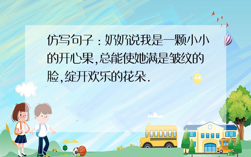 仿写句子：奶奶说我是一颗小小的开心果,总能使她满是皱纹的脸,绽开欢乐的花朵.