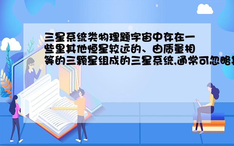 三星系统类物理题宇宙中存在一些里其他恒星较远的、由质量相等的三颗星组成的三星系统,通常可忽略其他星体对它们的引力作用.已