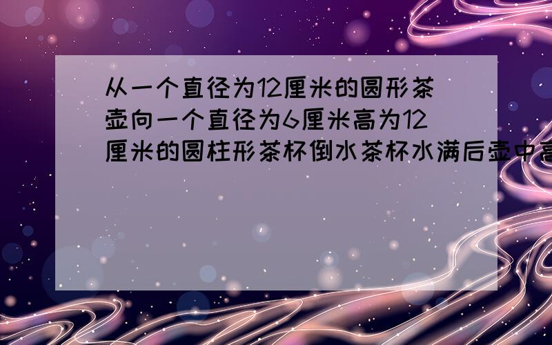 从一个直径为12厘米的圆形茶壶向一个直径为6厘米高为12厘米的圆柱形茶杯倒水茶杯水满后壶中高度下降多少