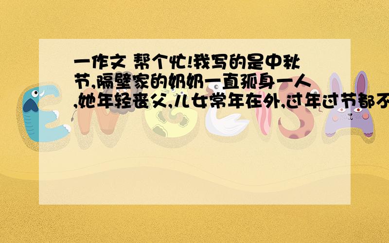 一作文 帮个忙!我写的是中秋节,隔壁家的奶奶一直孤身一人,她年轻丧父,儿女常年在外,过年过节都不会回家,我同情她的遭遇,