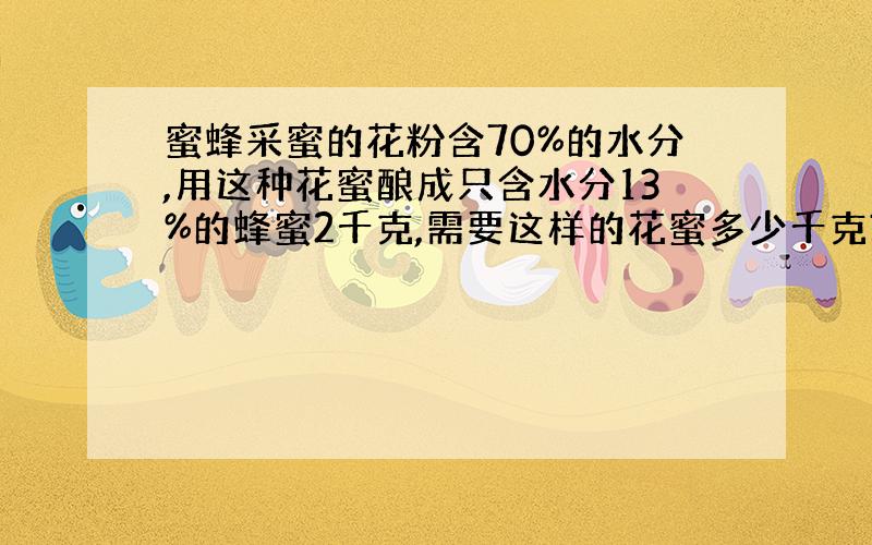 蜜蜂采蜜的花粉含70%的水分,用这种花蜜酿成只含水分13%的蜂蜜2千克,需要这样的花蜜多少千克?