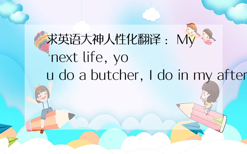 求英语大神人性化翻译： My next life, you do a butcher, I do in my after