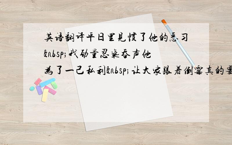 英语翻译平日里见惯了他的恶习 我劲量忍气吞声他为了一己私利 让大家跟着倒霉真的要把那些曾经的风云人物