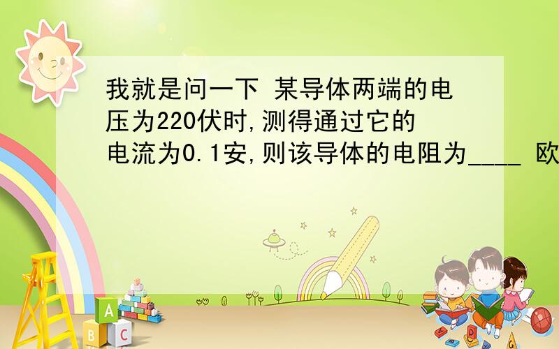 我就是问一下 某导体两端的电压为220伏时,测得通过它的电流为0.1安,则该导体的电阻为____ 欧.当通过它的电流变为