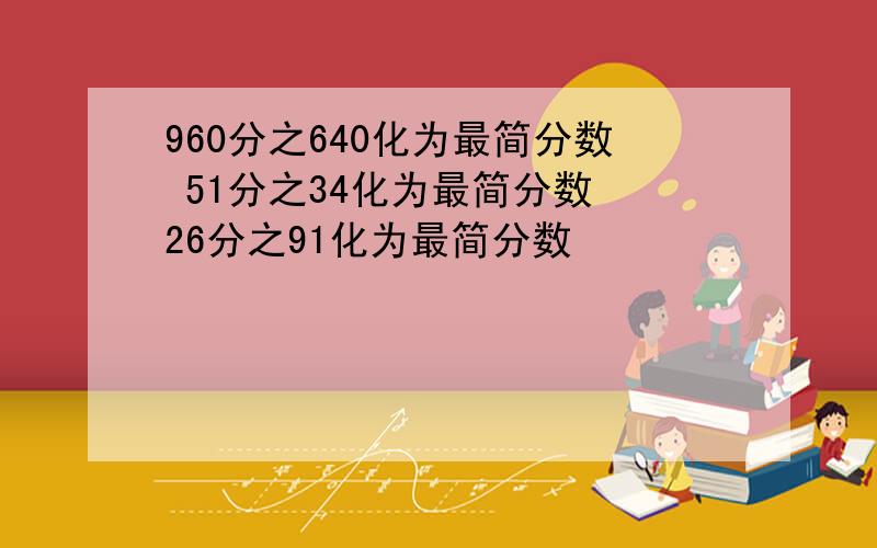 960分之640化为最简分数 51分之34化为最简分数 26分之91化为最简分数