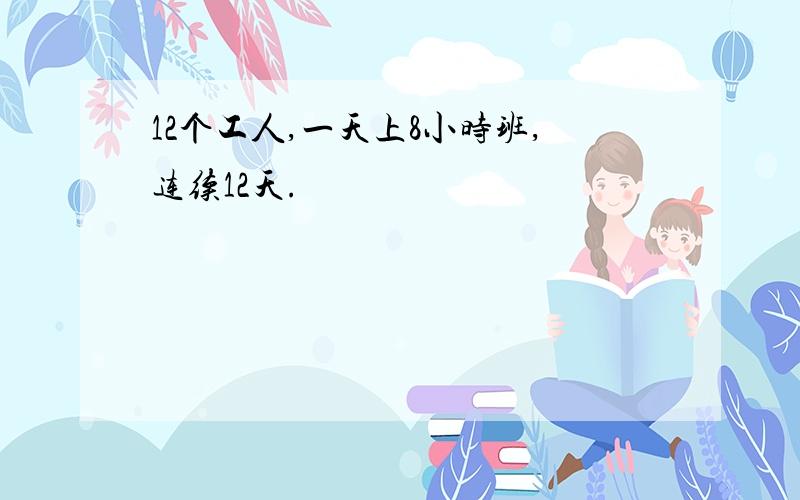 12个工人,一天上8小时班,连续12天.