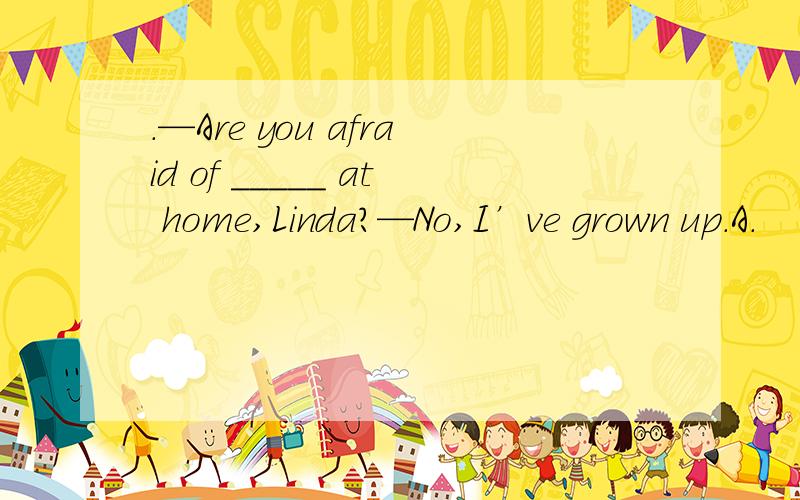 .—Are you afraid of _____ at home,Linda?—No,I’ve grown up.A.